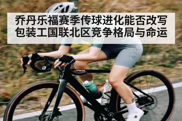 乔丹乐福赛季传球进化能否改写包装工国联北区竞争格局与命运